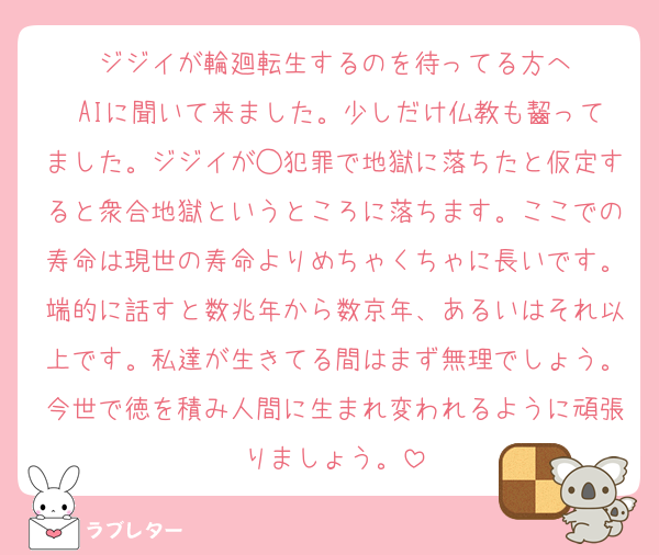 ジジイが輪廻転生するのを待ってる方へ
 AIに聞いて来ました。少しだけ仏教も齧ってました。ジジイが◯犯罪で地獄に落ちたと仮定すると衆合地獄というところに落ちます。ここでの寿命は現世の寿命よりめちゃくちゃに長いです。端的に話すと数兆年から数京年、あるいはそれ以上です。私達が生きてる間はまず無理でしょう。今世で徳を積み人間に生まれ変われるように頑張りましょう。