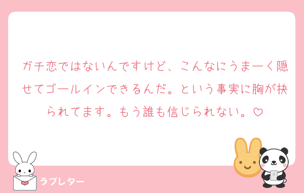ガチ恋ではないんですけど、こんなにうまーく隠せてゴールインできるんだ。という事実に胸が抉られてます。もう誰も信じられない。