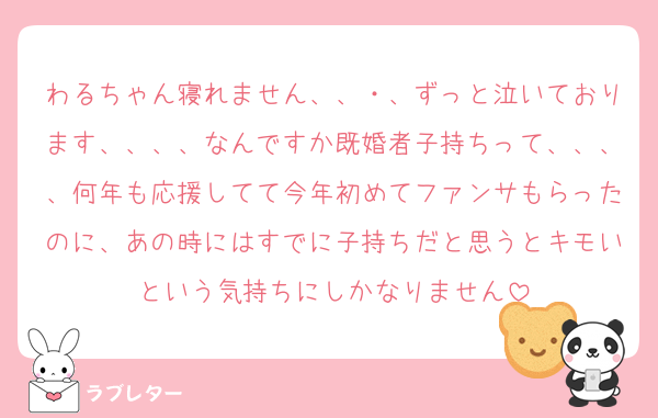 わるちゃん寝れません、、・、ずっと泣いております、、、、なんですか既婚者子持ちって、、、、何年も応援してて今年初めてファンサもらったのに、あの時にはすでに子持ちだと思うとキモいという気持ちにしかなりません