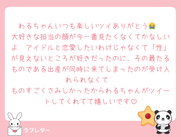 わるちゃんいつも楽しいツイありがとう😭
大好きな担当の顔が今一番見たくなくてかなしいよ　アイドルと恋愛したいわけじゃなくて「性」が見えないところが好きだったのに、その最たるものである出産が同時に来てしまったのが受け入れられなくて
ものすごくさみしかったからわるちゃんがツイートしてくれてて嬉しいです