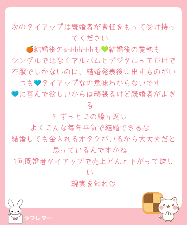 次のタイアップは既婚者が責任をもって受け持ってください
🍊結婚後のshhhhhhhも💚結婚後の愛執もシングルではなくアルバムとデジタルってだけで不服でしかないのに、結婚発表後に出すものがいつも💙タイアップなの意味わからないです
💙に喜んで欲しいからは頑張るけど既婚者がよぎる
⬆️ずっとこの繰り返し
よくこんな毎年平気で結婚できるな
結婚しても金入れるオタクがいるから大丈夫だと思っているんですかね
1回既婚者タイアップで売上どんと下がって欲しい
現実を知れ