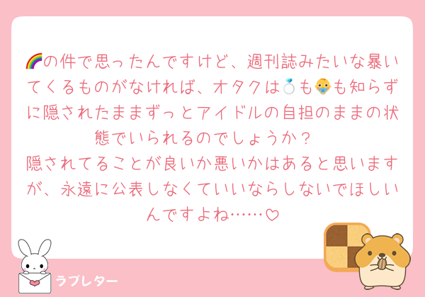 🌈の件で思ったんですけど、週刊誌みたいな暴いてくるものがなければ、オタクは💍も👶も知らずに隠されたままずっとアイドルの自担のままの状態でいられるのでしょうか？
隠されてることが良いか悪いかはあると思いますが、永遠に公表しなくていいならしないでほしいんですよね……
