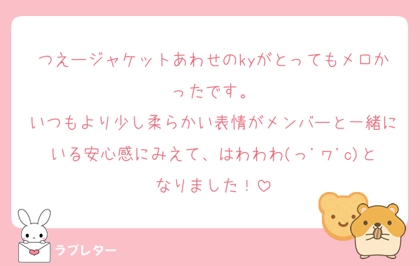 つえージャケットあわせのkyがとってもメロかったです。
いつもより少し柔らかい表情がメンバーと一緒にいる安心感にみえて、はわわわ(っ'ヮ'c)となりました！