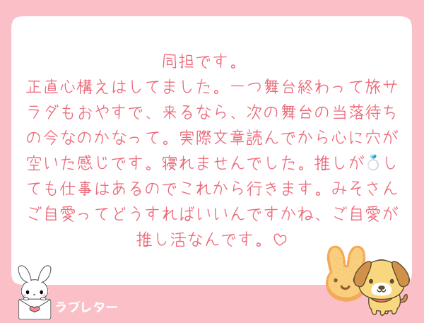 同担です。
正直心構えはしてました。一つ舞台終わって旅サラダもおやすで、来るなら、次の舞台の当落待ちの今なのかなって。実際文章読んでから心に穴が空いた感じです。寝れませんでした。推しが💍しても仕事はあるのでこれから行きます。みそさんご自愛ってどうすればいいんですかね、ご自愛が推し活なんです。