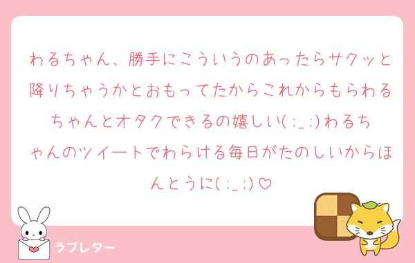 わるちゃん、勝手にこういうのあったらサクッと降りちゃうかとおもってたからこれからもらわるちゃんとオタクできるの嬉しい(;_;)わるちゃんのツイートでわらける毎日がたのしいからほんとうに(;_;)