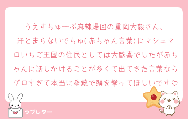 うえすちゅーぶ麻辣湯回の重岡大毅さん、
汗とまらないでちゅ(赤ちゃん言葉)にマシュマロいちご王国の住民としては大歓喜でしたが赤ちゃんに話しかけることが多くて出てきた言葉ならグロすぎて本当に拳銃で頭を撃ってほしいです