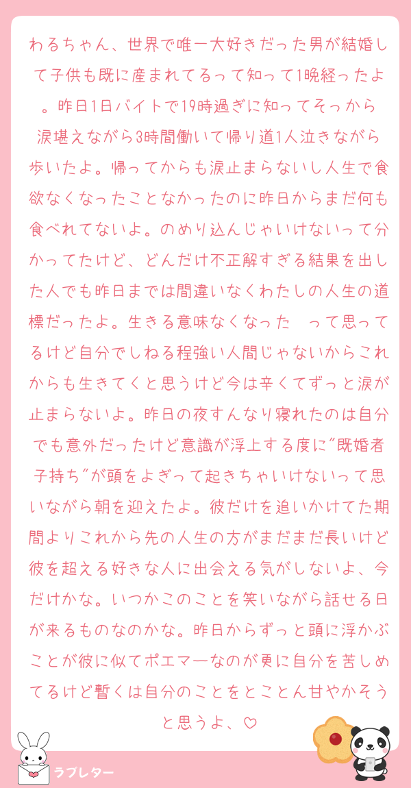 わるちゃん、世界で唯一大好きだった男が結婚して子供も既に産まれてるって知って1晩経ったよ。昨日1日バイトで19時過ぎに知ってそっから涙堪えながら3時間働いて帰り道1人泣きながら歩いたよ。帰ってからも涙止まらないし人生で食欲なくなったことなかったのに昨日からまだ何も食べれてないよ。のめり込んじゃいけないって分かってたけど、どんだけ不正解すぎる結果を出した人でも昨日までは間違いなくわたしの人生の道標だったよ。生きる意味なくなった〜って思ってるけど自分でしねる程強い人間じゃないからこれからも生きてくと思うけど今は辛くてずっと涙が止まらないよ。昨日の夜すんなり寝れたのは自分でも意外だったけど意識が浮上する度に"既婚者子持ち"が頭をよぎって起きちゃいけないって思いながら朝を迎えたよ。彼だけを追いかけてた期間よりこれから先の人生の方がまだまだ長いけど彼を超える好きな人に出会える気がしないよ、今だけかな。いつかこのことを笑いながら話せる日が来るものなのかな。昨日からずっと頭に浮かぶことが彼に似てポエマーなのが更に自分を苦しめてるけど暫くは自分のことをとことん甘やかそうと思うよ、