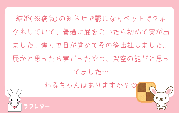 結婚(※病気)の知らせで鬱になりベットでクネクネしていて、普通に屁をこいたら初めて実が出ました。焦りで目が覚めてその後出社しました。屁かと思ったら実だったやつ、架空の話だと思ってました…
わるちゃんはありますか？