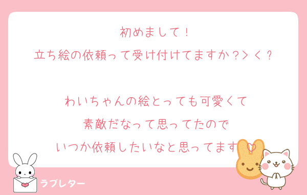 初めまして！
立ち絵の依頼って受け付けてますか？> < ՞
わいちゃんの絵とっても可愛くて
素敵だなって思ってたので
いつか依頼したいなと思ってます♡