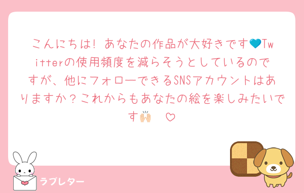 こんにちは! あなたの作品が大好きです💙Twitterの使用頻度を減らそうとしているのですが、他にフォローできるSNSアカウントはありますか？これからもあなたの絵を楽しみたいです🙌🏻