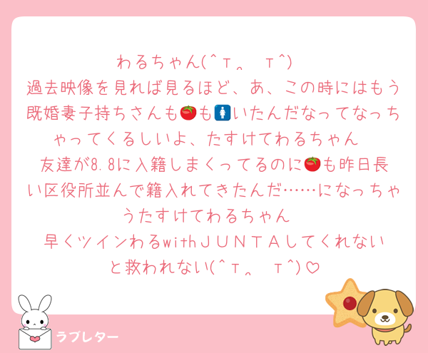 わるちゃん(^т  ̫ т^)
過去映像を見れば見るほど、あ、この時にはもう既婚妻子持ちさんも🍅も🚺いたんだなってなっちゃってくるしいよ、たすけてわるちゃん
友達が8.8に入籍しまくってるのに🍅も昨日長い区役所並んで籍入れてきたんだ……になっちゃうたすけてわるちゃん
早くツインわるwithＪＵＮＴＡしてくれないと救われない(^т  ̫ т^)