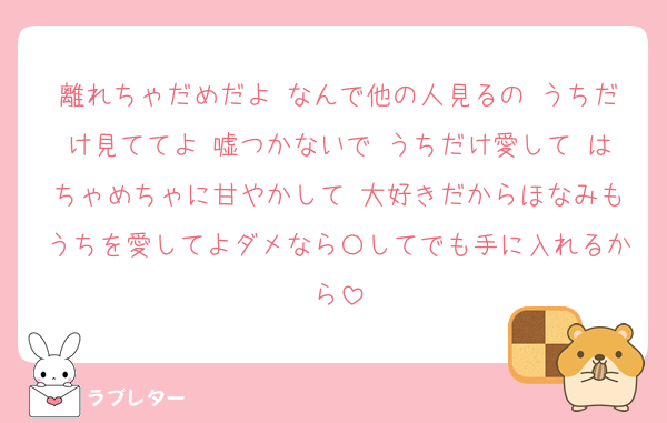 離れちゃだめだよ なんで他の人見るの うちだけ見ててよ 嘘つかないで うちだけ愛して はちゃめちゃに甘やかして 大好きだからほなみもうちを愛してよダメなら〇してでも手に入れるから