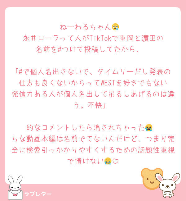 ねーわるちゃん😢
永井ローラって人がTikTokで重岡と濵田の名前を#つけて投稿してたから、

｢#で個人名出さないで、タイムリーだし発表の仕方も良くないからってWESTを好きでもない発信力ある人が個人名出して吊るしあげるのは違う。不快｣

的なコメントしたら消されちゃった😭
ちな動画本編は名前でてないんだけど、つまり完全に検索引っかかりやすくするための話題性重視で情けない😭