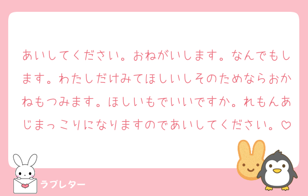 あいしてください。おねがいします。なんでもします。わたしだけみてほしいしそのためならおかねもつみます。ほしいもでいいですか。れもんあじまっこりになりますのであいしてください。