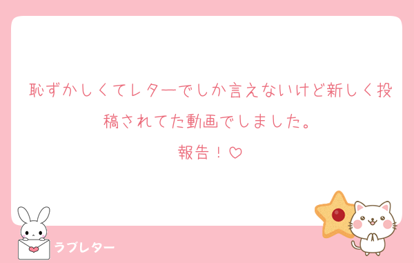 恥ずかしくてレターでしか言えないけど新しく投稿されてた動画でしました。
報告！