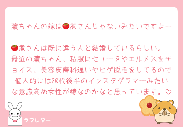 濵ちゃんの嫁は🍅煮さんじゃないみたいですよー
🍅煮さんは既に違う人と結婚しているらしい。
最近の濵ちゃん、私服にセリーヌやエルメスをチョイス、美容皮膚科通いやヒゲ脱毛をしてるので個人的には20代後半のインスタグラマーみたいな意識高め女性が嫁なのかなと思っています。