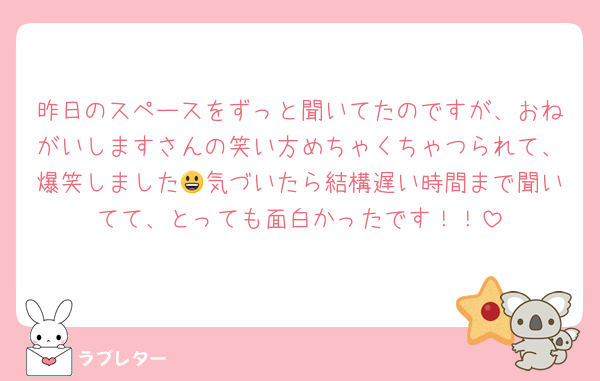 昨日のスペースをずっと聞いてたのですが、おねがいしますさんの笑い方めちゃくちゃつられて、爆笑しました😃気づいたら結構遅い時間まで聞いてて、とっても面白かったです！！