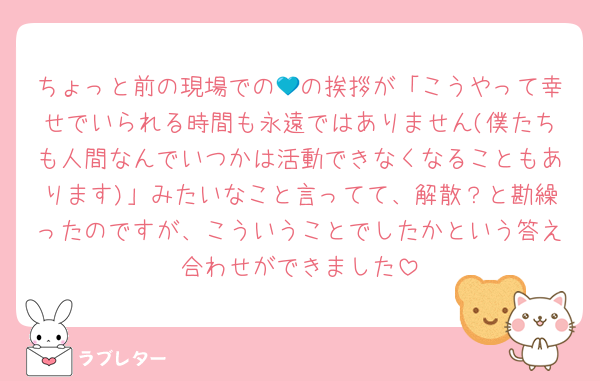 ちょっと前の現場での💙の挨拶が「こうやって幸せでいられる時間も永遠ではありません(僕たちも人間なんでいつかは活動できなくなることもあります)」みたいなこと言ってて、解散？と勘繰ったのですが、こういうことでしたかという答え合わせができました