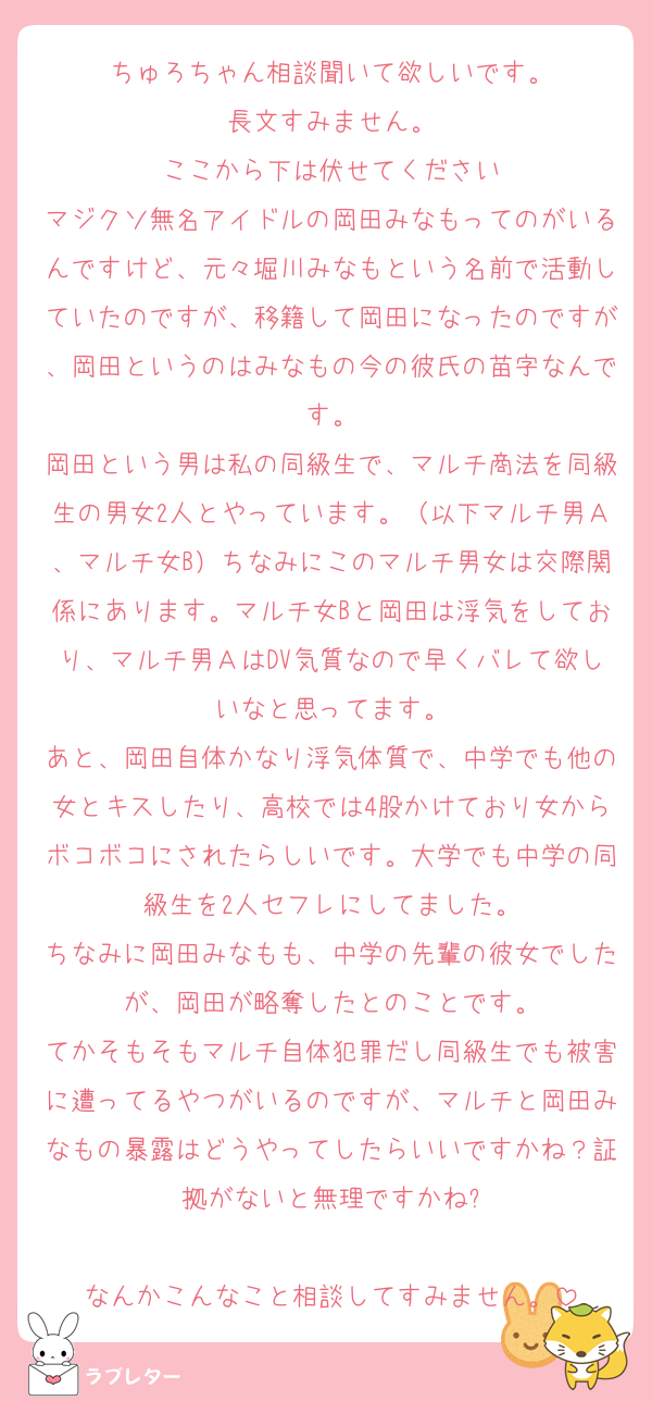 ちゅろちゃん相談聞いて欲しいです。
長文すみません。
ここから下は伏せてください
マジクソ無名アイドルの岡田みなもってのがいるんですけど、元々堀川みなもという名前で活動していたのですが、移籍して岡田になったのですが、岡田というのはみなもの今の彼氏の苗字なんです。
岡田という男は私の同級生で、マルチ商法を同級生の男女2人とやっています。（以下マルチ男Ａ、マルチ女B）ちなみにこのマルチ男女は交際関係にあります。マルチ女Bと岡田は浮気をしており、マルチ男ＡはDV気質なので早くバレて欲しいなと思ってます。
あと、岡田自体かなり浮気体質で、中学でも他の女とキスしたり、高校では4股かけており女からボコボコにされたらしいです。大学でも中学の同級生を2人セフレにしてました。
ちなみに岡田みなもも、中学の先輩の彼女でしたが、岡田が略奪したとのことです。
てかそもそもマルチ自体犯罪だし同級生でも被害に遭ってるやつがいるのですが、マルチと岡田みなもの暴露はどうやってしたらいいですかね？証拠がないと無理ですかね?

なんかこんなこと相談してすみません。