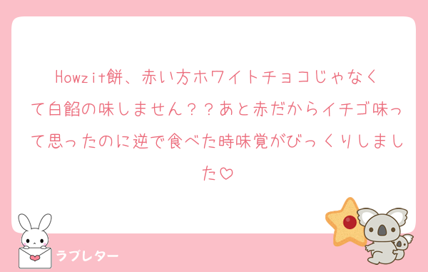 Howzit餅、赤い方ホワイトチョコじゃなくて白餡の味しません？？あと赤だからイチゴ味って思ったのに逆で食べた時味覚がびっくりしました