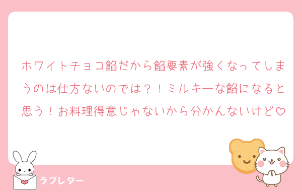 ホワイトチョコ餡だから餡要素が強くなってしまうのは仕方ないのでは？！ミルキーな餡になると思う！お料理得意じゃないから分かんないけど