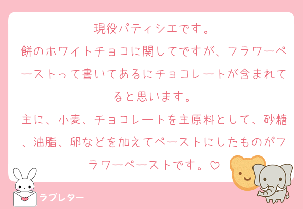 現役パティシエです。
餅のホワイトチョコに関してですが、フラワーペーストって書いてあるにチョコレートが含まれてると思います。
主に、小麦、チョコレートを主原料として、砂糖、油脂、卵などを加えてペーストにしたものがフラワーペーストです。