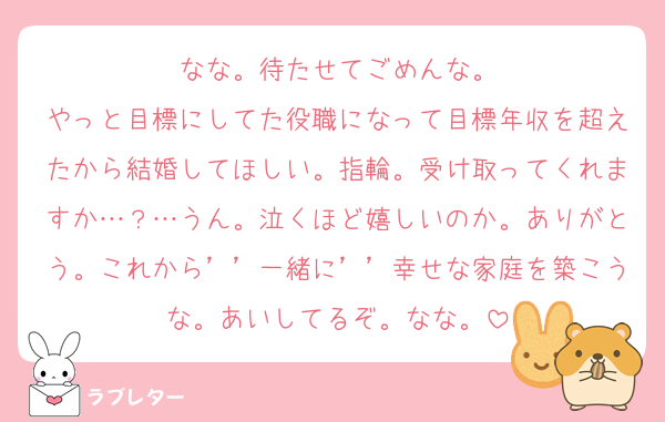 なな。待たせてごめんな。
やっと目標にしてた役職になって目標年収を超えたから結婚してほしい。指輪。受け取ってくれますか…？…うん。泣くほど嬉しいのか。ありがとう。これから’’一緒に’’幸せな家庭を築こうな。あいしてるぞ。なな。