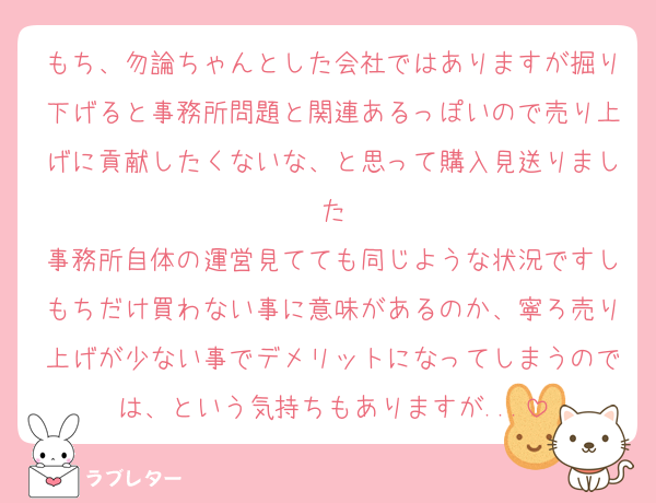 もち、勿論ちゃんとした会社ではありますが掘り下げると事務所問題と関連あるっぽいので売り上げに貢献したくないな、と思って購入見送りました
事務所自体の運営見てても同じような状況ですしもちだけ買わない事に意味があるのか、寧ろ売り上げが少ない事でデメリットになってしまうのでは、という気持ちもありますが...