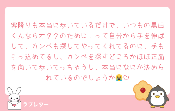 客降りも本当に歩いているだけで、いつもの黒田くんならオタクのために！って自分から手を伸ばして、カンペも探してやってくれてるのに、手も引っ込めてるし、カンペを探すどころかほぼ正面を向いて歩いてっちゃうし、本当になにか決められているのでしょうか😭