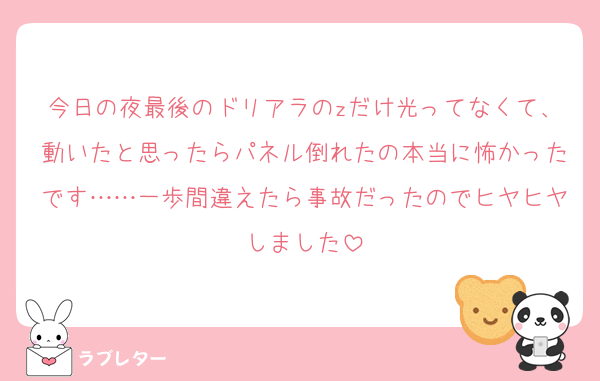 今日の夜最後のドリアラのzだけ光ってなくて、動いたと思ったらパネル倒れたの本当に怖かったです……一歩間違えたら事故だったのでヒヤヒヤしました