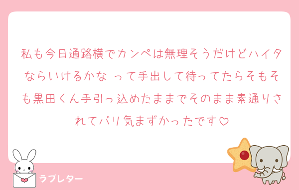 私も今日通路横でカンペは無理そうだけどハイタならいけるかな♫って手出して待ってたらそもそも黒田くん手引っ込めたままでそのまま素通りされてバリ気まずかったです