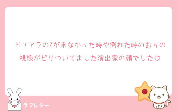 ドリアラのZが来なかった時や倒れた時のおりの視線がピリついてました演出家の顔でした
