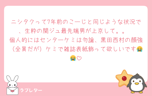 ニシタクって7年前のこーじと同じような状況で、生粋の関ジュ最先端男が上京して。。
個人的にはセンターケミは勿論、黒田西村の顔強（全員だが）ケミで雑誌表紙飾って欲しいです😭😭