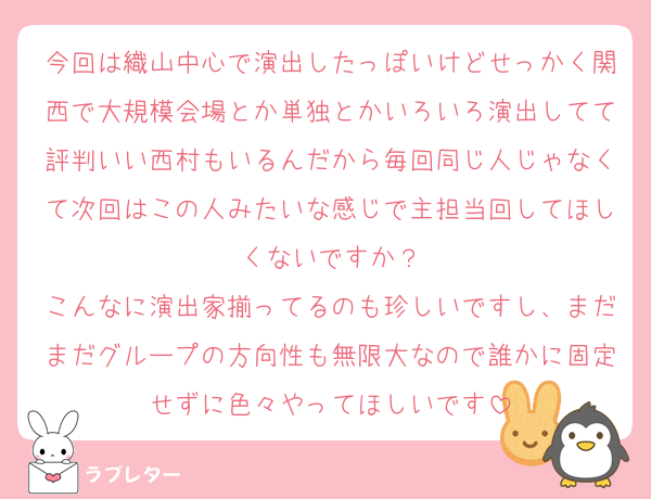 今回は織山中心で演出したっぽいけどせっかく関西で大規模会場とか単独とかいろいろ演出してて評判いい西村もいるんだから毎回同じ人じゃなくて次回はこの人みたいな感じで主担当回してほしくないですか？
こんなに演出家揃ってるのも珍しいですし、まだまだグループの方向性も無限大なので誰かに固定せずに色々やってほしいです