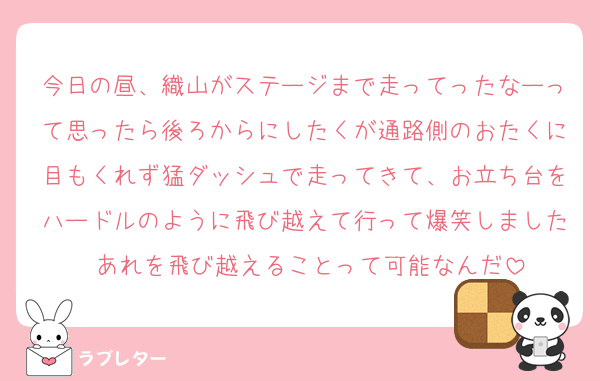 今日の昼、織山がステージまで走ってったなーって思ったら後ろからにしたくが通路側のおたくに目もくれず猛ダッシュで走ってきて、お立ち台をハードルのように飛び越えて行って爆笑しました あれを飛び越えることって可能なんだ