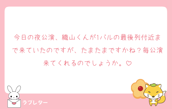今日の夜公演、織山くんが1バルの最後列付近まで来ていたのですが、たまたまですかね？毎公演来てくれるのでしょうか。