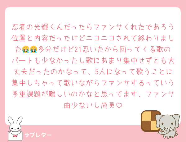 忍者の光輝くんだったらファンサくれたであろう位置と内容だったけどニコニコされて終わりました😭😭多分だけど21忍いたから回ってくる歌のパートも少なかったし歌にあまり集中せずとも大丈夫だったのかなって、5人になって歌うことに集中しちゃって歌いながらファンサするっていう多重課題が難しいのかなと思ってます、ファンサ曲少ないし尚更