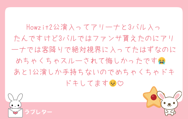 Howzit2公演入ってアリーナと3バル入ったんですけど3バルではファンサ貰えたのにアリーナでは客降りで絶対視界に入ってたはずなのにめちゃくちゃスルーされて悔しかったです😭
あと1公演しか手持ちないのでめちゃくちゃドキドキしてます😣