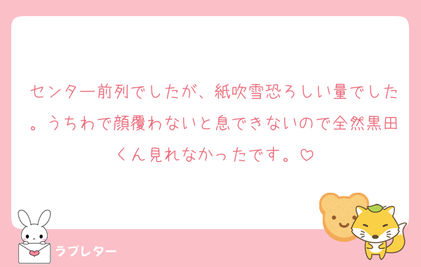 センター前列でしたが、紙吹雪恐ろしい量でした。うちわで顔覆わないと息できないので全然黒田くん見れなかったです。