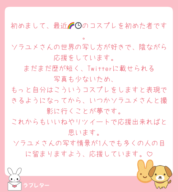 初めまして、最近🌈🕒のコスプレを初めた者です。
ソラユメさんの世界の写し方が好きで、陰ながら応援をしています。
まだまだ歴が短く、Twitterに載せられる写真も少ないため、
もっと自分はこういうコスプレをしますと表現できるようになってから、いつかソラユメさんと撮影に行くことが夢です。
これからもいいねやリツイートで応援出来ればと思います。
ソラユメさんの写す情景が1人でも多くの人の目に留まりますよう、応援しています。