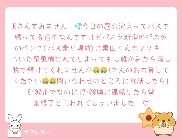 Kさんすみません！💦今日の昼公演入ってバスで帰ってる途中なんですけどバスタ新宿の4Fの外のベンチ(バス乗り場前)に黒田くんのアクキーついた扇風機忘れてしまってもし誰かみたら落し物で預けてくれませんか😭😭Kさんのお力貸してください😭😭問い合わせのところに電話したら18:00までなのに17:00頃に連絡したら営業終了と言われてしまいました‪🥲‎