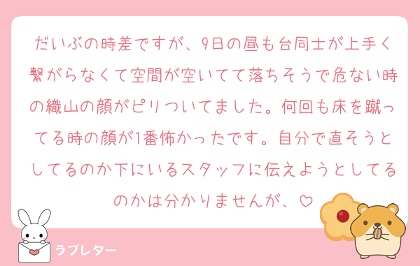 だいぶの時差ですが、9日の昼も台同士が上手く繋がらなくて空間が空いてて落ちそうで危ない時の織山の顔がピリついてました。何回も床を蹴ってる時の顔が1番怖かったです。自分で直そうとしてるのか下にいるスタッフに伝えようとしてるのかは分かりませんが、
