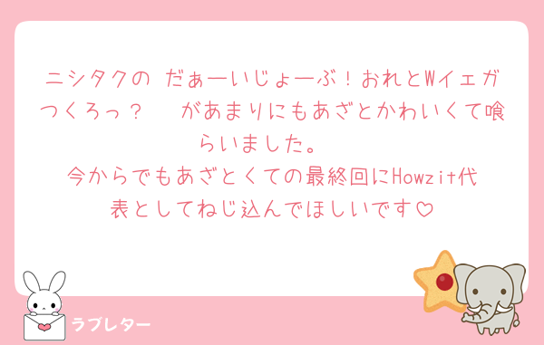 ニシタクの だぁーいじょーぶ！おれとWイェガつくろっ？🥰 があまりにもあざとかわいくて喰らいました。
今からでもあざとくての最終回にHowzit代表としてねじ込んでほしいです