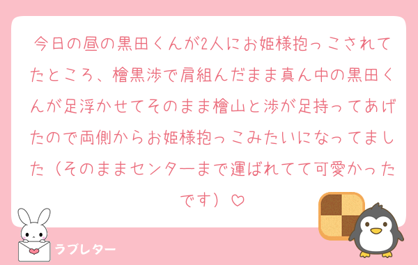 今日の昼の黒田くんが2人にお姫様抱っこされてたところ、檜黒渉で肩組んだまま真ん中の黒田くんが足浮かせてそのまま檜山と渉が足持ってあげたので両側からお姫様抱っこみたいになってました（そのままセンターまで運ばれてて可愛かったです）