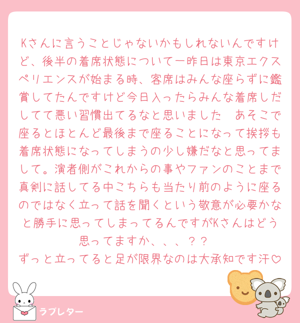 Kさんに言うことじゃないかもしれないんですけど、後半の着席状態について一昨日は東京エクスペリエンスが始まる時、客席はみんな座らずに鑑賞してたんですけど今日入ったらみんな着席しだしてて悪い習慣出てるなと思いました🥲あそこで座るとほとんど最後まで座ることになって挨拶も着席状態になってしまうの少し嫌だなと思ってまして。演者側がこれからの事やファンのことまで真剣に話してる中こちらも当たり前のように座るのではなく立って話を聞くという敬意が必要かなと勝手に思ってしまってるんですがKさんはどう思ってますか、、、？？
ずっと立ってると足が限界なのは大承知です汗