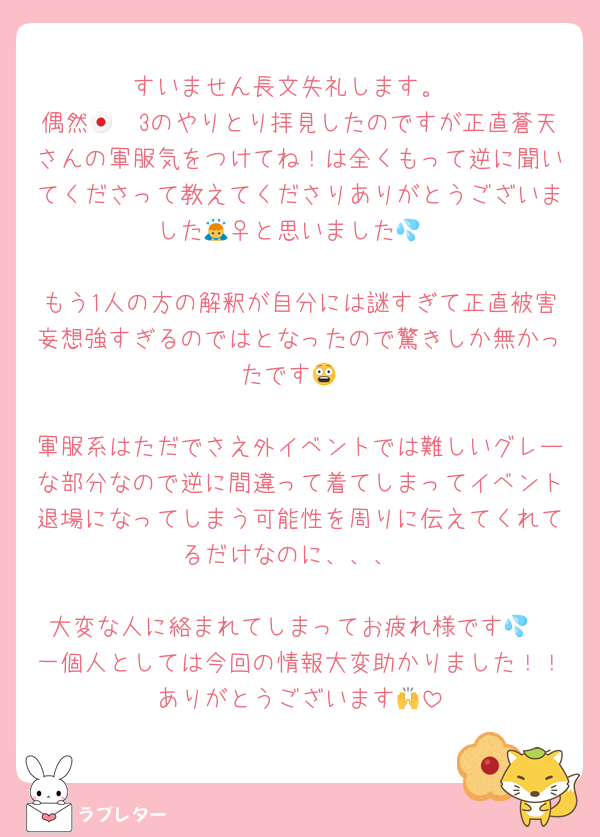 すいません長文失礼します。
偶然🇯🇵3のやりとり拝見したのですが正直蒼天さんの軍服気をつけてね！は全くもって逆に聞いてくださって教えてくださりありがとうございました🙇‍♀️と思いました💦

もう1人の方の解釈が自分には謎すぎて正直被害妄想強すぎるのではとなったので驚きしか無かったです😨

軍服系はただでさえ外イベントでは難しいグレーな部分なので逆に間違って着てしまってイベント退場になってしまう可能性を周りに伝えてくれてるだけなのに、、、

大変な人に絡まれてしまってお疲れ様です💦
一個人としては今回の情報大変助かりました！！ありがとうございます🙌