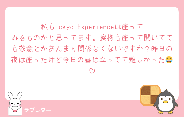私もTokyo Experienceは座ってみるものかと思ってます。挨拶も座って聞いてても敬意とかあんまり関係なくないですか？昨日の夜は座ったけど今日の昼は立ってて難しかった😂