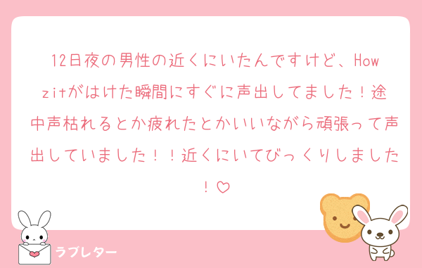 12日夜の男性の近くにいたんですけど、Howzitがはけた瞬間にすぐに声出してました！途中声枯れるとか疲れたとかいいながら頑張って声出していました！！近くにいてびっくりしました！