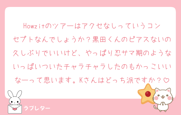 Howzitのツアーはアクセなしっていうコンセプトなんでしょうか？黒田くんのピアスないの久しぶりでいいけど、やっぱり忍サマ期のようないっぱいついたチャラチャラしたのもかっこいいなーって思います。Kさんはどっち派ですか？
