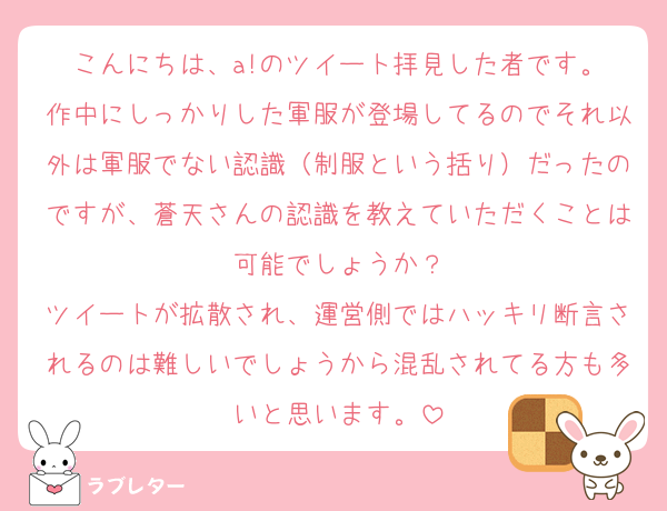 こんにちは、a!のツイート拝見した者です。
作中にしっかりした軍服が登場してるのでそれ以外は軍服でない認識（制服という括り）だったのですが、蒼天さんの認識を教えていただくことは可能でしょうか？
ツイートが拡散され、運営側ではハッキリ断言されるのは難しいでしょうから混乱されてる方も多いと思います。